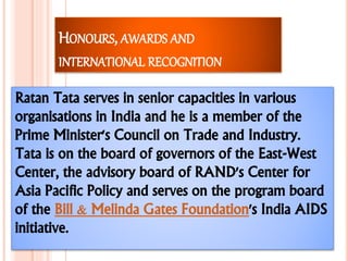 HONOURS, AWARDS AND
INTERNATIONAL RECOGNITION
Ratan Tata serves in senior capacities in various
organisations in India and he is a member of the
Prime Minister's Council on Trade and Industry.
Tata is on the board of governors of the East-West
Center, the advisory board of RAND's Center for
Asia Pacific Policy and serves on the program board
of the Bill & Melinda Gates Foundation's India AIDS
initiative.
 