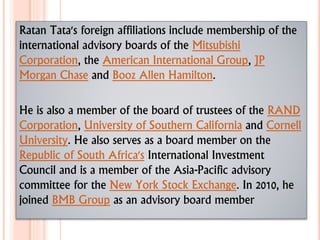 Ratan Tata's foreign affiliations include membership of the
international advisory boards of the Mitsubishi
Corporation, the American International Group, JP
Morgan Chase and Booz Allen Hamilton.
He is also a member of the board of trustees of the RAND
Corporation, University of Southern California and Cornell
University. He also serves as a board member on the
Republic of South Africa's International Investment
Council and is a member of the Asia-Pacific advisory
committee for the New York Stock Exchange. In 2010, he
joined BMB Group as an advisory board member
 