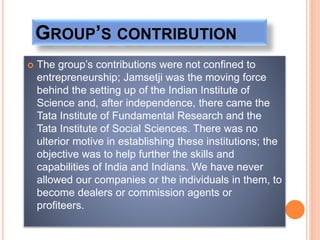 GROUP’S CONTRIBUTION
 The group’s contributions were not confined to
entrepreneurship; Jamsetji was the moving force
behind the setting up of the Indian Institute of
Science and, after independence, there came the
Tata Institute of Fundamental Research and the
Tata Institute of Social Sciences. There was no
ulterior motive in establishing these institutions; the
objective was to help further the skills and
capabilities of India and Indians. We have never
allowed our companies or the individuals in them, to
become dealers or commission agents or
profiteers.
 