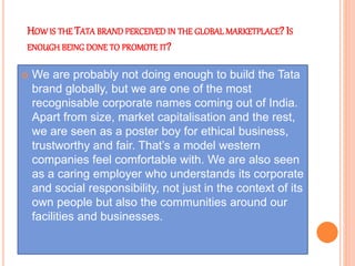 HOW IS THE TATA BRAND PERCEIVED IN THE GLOBAL MARKETPLACE? IS
ENOUGH BEING DONE TO PROMOTE IT?
 We are probably not doing enough to build the Tata
brand globally, but we are one of the most
recognisable corporate names coming out of India.
Apart from size, market capitalisation and the rest,
we are seen as a poster boy for ethical business,
trustworthy and fair. That’s a model western
companies feel comfortable with. We are also seen
as a caring employer who understands its corporate
and social responsibility, not just in the context of its
own people but also the communities around our
facilities and businesses.
 
