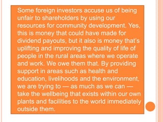  Some foreign investors accuse us of being
unfair to shareholders by using our
resources for community development. Yes,
this is money that could have made for
dividend payouts, but it also is money that’s
uplifting and improving the quality of life of
people in the rural areas where we operate
and work. We owe them that. By providing
support in areas such as health and
education, livelihoods and the environment,
we are trying to — as much as we can —
take the wellbeing that exists within our own
plants and facilities to the world immediately
outside them.
 