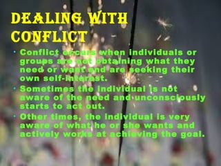 dealing with
ConfliCt
• Conflict occurs when individuals or
groups are not obtaining what they
need or want and are seeking their
own self-interest.
• Sometimes the individual is not
aware of the need and unconsciously
starts to act out.
• Other times, the individual is very
aware of what he or she wants and
actively works at achieving the goal.
 