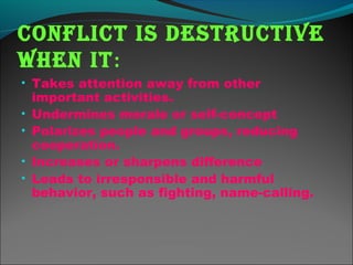 ConfliCt is destruCtive
when it:
• Takes attention away from other
important activities.
• Undermines morale or self-concept
• Polarizes people and groups, reducing
cooperation.
• Increases or sharpens difference
• Leads to irresponsible and harmful
behavior, such as fighting, name-calling.
 