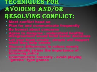 teChniques forteChniques for
avoiding and/oravoiding and/or
resolvingresolving ConfliCt:ConfliCt:
• Meet conflict head on
• Plan for and communicate frequently
• Be honest about concerns
• Agree to disagree - understand healthy
disagreement would build better decisions
• Let your team create - people will support
what they help create
• Discuss differences in values openly
• Continually stress the importance of
following policy
• Communicate honestly - avoid playing
"gotcha" type games
 