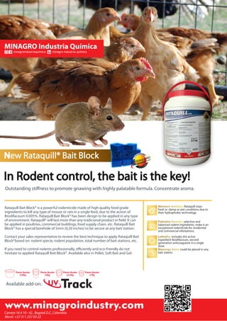 minagroindustriaquimica minagro-industria-química
New Rataquill® Bait Block
In Rodent control, the bait is the key!
Outstanding stiﬀness to promote gnawing with highly palatable formula. Concentrate aroma.
Moisture resistant: Rataquill stays
fresh in damp or wet conditions due to
their hydrophobic technology.
Palatable formula: selective and
balanced rodent ingredients, make it an
exceptional rodenticide for residential
and commercial infestations.
Lethality: includes the active
ingredient Brodifacoum, second
generation anticoagulant in a single
dose.
Moorings 5mm: could be placed in any
bait station.
If you need to control rodents professionally, eﬃciently and eco-friendly do not
hesitate to applied Rataquill Bait Block®. Available also in Pellet, Soft Bait and Gel.
Contact your sales representative to review the best technique to apply Rataquill Bait
Block®based on: rodent specie, rodent population, total number of bait stations, etc.
Rataquill Bait Block® is a powerful rodenticide made of high quality food grade
ingredients to kill any type of mouse or rats in a single feed, due to the action of
Brodifacoum 0.005%. Rataquill Bait Block® has been design to be applied in any type
of environment. Rataquill® will last more than any tradicional product in ﬁeld. It can
be applied in poultries, commercial buildings, food supply chain, etc. Rataquill Bait
Block® has a special borehole of 5mm (0,20 inches) to be secure at any bait station.
niuo mtan
eD
b
enzoeta
UV TrackAvailable add-on:.
x10Kg
Plastic Bucket Plastic Bucket
x5Kg
Plastic Bucket
x2,5Kg x1Kg
Plastic Bucket
 