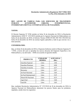 Resolución Administrativa Regulatoria TR Nº 0584/ 2010
                                                      La Paz, 28 de diciembre de 2010



REF: AJUSTE DE TARIFAS PARA LOS SERVICIOS DE TRANSPORTE
PUBLICO      AUTOMOTOR       URBANO,       INTERPROVINCIAL,
INTERDEPARTAMENTAL E INTERNACIONAL DE PASAJEROS.


VISTOS:

El Decreto Supremo N° 0748 emitido en fecha 26 de diciembre de 2010, la Resolución
Administrativa ANH N° 1515/2010 emitida por la Agencia Nacional de Hidrocarburos en
fecha 26 de diciembre de 2010; el Informe Técnico DTR/UTF.RE INF-TEC 092/2010 de
fecha 28 de diciembre de 2010; las normas legales aplicables y todo lo que convino ver y
tener presente.

CONSIDERANDO:

Que, en fecha 26 de diciembre de 2010, el Supremo Gobierno emitió el Decreto Supremo N
° 0748, a través del cual se aprueban las nuevas alícuotas del Impuesto Específico a los
Hidrocarburos y sus derivados – IEHD, de acuerdo al siguiente detalle:


                                       UNIDAD DE          ALÍCUOTAS
                  PRODUCTO
                                        MEDIDA               (Bs.)
              Gasolina Especial            Litro               3,96
              Gasolina Premium             Litro               4,90
              Gasolina Aviación            Litro               4,57
              Kerosene                     Litro               2,87
              Jet Fuel Nacional            Litro               3,05
              Jet Fuel Internacional       Litro               5,25
              Diesel Oil Nacional          Litro               4,33
              Agro Fuel                    Litro               3,04
              Fuel Oil                     Litro               3,03

Que, mediante Resolución Administrativa N° 1515/2010 de 26 de diciembre de 2010, la
Agencia Nacional de Hidrocarburos determinó los precios finales para los productos
regulados, siendo éstos los siguientes:




                                                                                      1
 