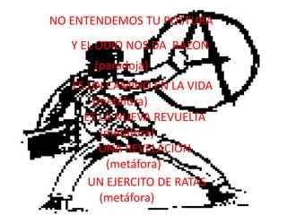 NO ENTENDEMOS TU POSTURAY EL ODIO NOS DA  RAZON(paradoja)ES UN CAMINO EN LA VIDA(metáfora)ES LA NUEVA REVUELTA(metáfora)UNA REVELACIÓN(metáfora)UN EJERCITO DE RATAS(metáfora)