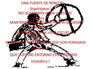 UNA FUENTE DE RENCOR(hipérbaton )NO QUEREMOS NADA VUESTRO(ironía )MANTENEMOS NUESTRA PROPIA SOCIEDAD(metáfora )RATONERAS DE LA VIEJA ESCUELA(metáfora )SIEMPRE HAY SITIO PARA LOS QUE AÚN PENSAMOS(ironía )QUE VUESTRO ENTORNO ESTA PODRIDO(metáfora )