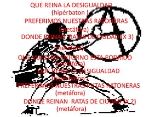 QUE REINA LA DESIGUALDAD(hipérbaton )PREFERIMOS NUESTRAS RATONERAS(metáfora)DONDE REINAN  RATAS DE CIUDAD (X 3)(metáfora)QUE VUESTRO ENTORNO ESTA PODRIDO(metáfora)QUE REINA LA DESIGUALDAD(hipérbaton )PREFERIMOS NUESTRAS PUTAS RATONERAS(metáfora)DONDE REINAN  RATAS DE CIUDAD (X 2)(metáfora)