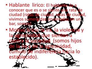 Hablante  lirico: El hablante da a conocer que es o se siente una rata de ciudad (ratas de ciudad, ratas de ciudad, vivimos sumergidas encerradas en un bar, somos).Motivo lirico: la ira, la violencia y la agresividad que sienten a contra la sociedad  (somos hijos de la ira y de la agresividad, cumulo de indiferencia hacia lo establecido).