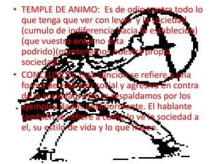 TEMPLE DE ANIMO:  Es de odio contra todo lo que tenga que ver con leyes  y la sociedad (cumulo de indiferencia hacia lo establecido) (que vuestro entorno esta podrido)(mantenemos nuestra propia sociedad)CONCLUSION: Esta canción se refiere a una forma de vida anti social y agresiva en contra de la sociedad, esto lo respaldamos por los ejemplos dados anteriormente. El hablante también se refiere a como lo ve la sociedad a el, su estilo de vida y lo que hacen.