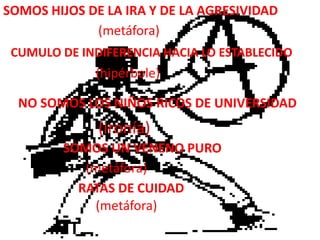 Somos hijos de la ira y de la agresividad(metáfora)Cumulo de indiferencia hacia lo establecido(hipérbole)No somos los niños ricos de universidad(ironía)Somos un veneno puro(metáfora)Ratas de cuidad(metáfora)