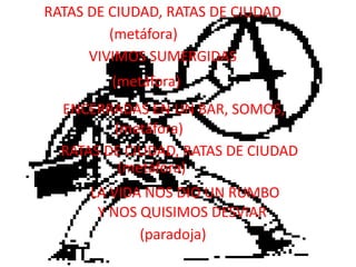RATAS DE CIUDAD, RATAS DE CIUDAD(metáfora)VIVIMOS SUMERGIDAS(metáfora)ENCERRADAS EN UN BAR, SOMOS,(metáfora)RATAS DE CIUDAD, RATAS DE CIUDAD(metáfora)LA VIDA NOS DIO UN RUMBOY NOS QUISIMOS DESVIAR(paradoja)