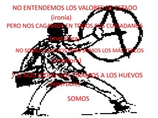 NO ENTENDEMOS LOS VALORES DE ESTADO(ironía)PERO NOS CAGAMOS EN TODOS SUS CUIDADANOS(metáfora)NO SOMOS MUCHOS PERO SOMOS LOS MÁS TERCOS(metáfora)Y SI NOS JODEN NOS TIRAMOS A LOS HUEVOS(hiperbole)SOMOS