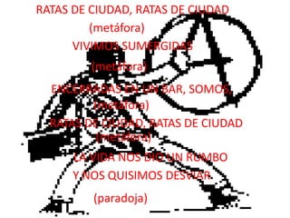 RATAS DE CIUDAD, RATAS DE CIUDAD(metáfora)VIVIMOS SUMERGIDAS(metáfora)ENCERRADAS EN UN BAR, SOMOS,(metáfora)RATAS DE CIUDAD, RATAS DE CIUDAD(metáfora)LA VIDA NOS DIO UN RUMBOY NOS QUISIMOS DESVIAR(paradoja)
