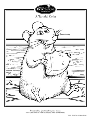 A Tasteful Color




     There’s nothing quite like a fine yellow cheese.
Give Emile what he wants by coloring in his favorite meal!
                                                             © 2007 Disney/Pixar. All rights reserved.
 
