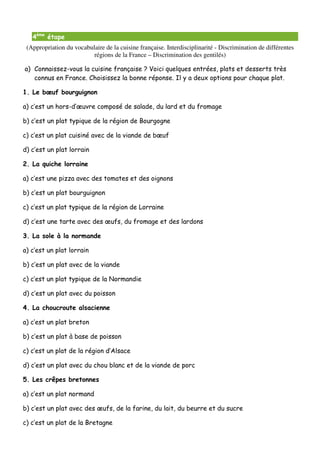 4ème étape
 (Appropriation du vocabulaire de la cuisine française. Interdisciplinarité - Discrimination de différentes
                          régions de la France – Discrimination des gentilés)

a) Connaissez-vous la cuisine française ? Voici quelques entrées, plats et desserts très
   connus en France. Choisissez la bonne réponse. Il y a deux options pour chaque plat.

1. Le bœuf bourguignon

a) c’est un hors-d’œuvre composé de salade, du lard et du fromage

b) c’est un plat typique de la région de Bourgogne

c) c’est un plat cuisiné avec de la viande de bœuf

d) c’est un plat lorrain

2. La quiche lorraine

a) c’est une pizza avec des tomates et des oignons

b) c’est un plat bourguignon

c) c’est un plat typique de la région de Lorraine

d) c’est une tarte avec des œufs, du fromage et des lardons

3. La sole à la normande

a) c’est un plat lorrain

b) c’est un plat avec de la viande

c) c’est un plat typique de la Normandie

d) c’est un plat avec du poisson

4. La choucroute alsacienne

a) c’est un plat breton

b) c’est un plat à base de poisson

c) c’est un plat de la région d’Alsace

d) c’est un plat avec du chou blanc et de la viande de porc

5. Les crêpes bretonnes

a) c’est un plat normand

b) c’est un plat avec des œufs, de la farine, du lait, du beurre et du sucre

c) c’est un plat de la Bretagne
 