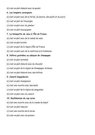 d) c’est un plat élaboré avec du poulet

6. Les beignets auvergnats

a) c’est un plat avec de la farine, du beurre, des œufs et du sucre

b) c’est un plat de l’Auvergne

c) c’est un plat avec du jambon

d) c’est un plat bourguignon

7. La blanquette de veau à l’Île de France

a) c’est un plat avec de la viande de veau

b) c’est un plat breton

c) c’est un plat de la région d’Île de France

d) c’est un plat avec de la confiture à la framboise

8. Huîtres gratinées au sabayon de champagne

a) c’est un plat normand

b) c’est un plat élaboré avec du chocolat

c) c’est un plat de la région de Champagne-Ardenne

d) c’est un plat élaboré avec des huîtres

9. Canard languedocien

a) c’est un plat champenois

b) c’est une recette avec des œufs

c) c’est un plat de la région du Languedoc

d) c’est un plat avec du canard

10. Bouillabaisse du cap corse

a) c’est une recette avec de la viande de bœuf

b) c’est un plat alsacien

c) c’est une recette de la Corse

b) c’est un plat avec du poisson
 