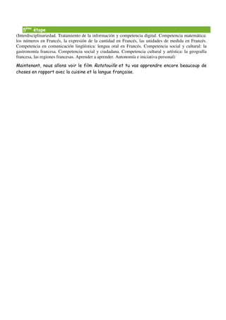 5ème étape
(Interdisciplinariedad. Tratamiento de la información y competencia digital. Competencia matemática:
los números en Francés, la expresión de la cantidad en Francés, las unidades de medida en Francés.
Competencia en comunicación lingüística: lengua oral en Francés. Competencia social y cultural: la
gastronomía francesa. Competencia social y ciudadana. Competencia cultural y artística: la geografía
francesa, las regiones francesas. Aprender a aprender. Autonomía e iniciativa personal)
Maintenant, nous allons voir le film Ratatouille et tu vas apprendre encore beaucoup de
choses en rapport avec la cuisine et la langue française.
 