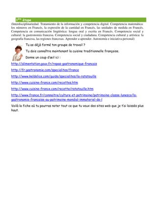 1ère étape
(Interdisciplinariedad. Tratamiento de la información y competencia digital. Competencia matemática:
los números en Francés, la expresión de la cantidad en Francés, las unidades de medida en Francés.
Competencia en comunicación lingüística: lengua oral y escrita en Francés. Competencia social y
cultural: la gastronomía francesa. Competencia social y ciudadana. Competencia cultural y artística: la
geografía francesa, las regiones francesas. Aprender a aprender. Autonomía e iniciativa personal)
           Tu as déjà formé ton groupe de travail ?
           Tu dois connaître maintenant la cuisine traditionnelle française.
           Donne un coup d’œil ici :
http://alimentation.gouv.fr/repas-gastronomique-francais
http://fr.gastronomie.com/specialites/france
http://www.keldelice.com/guide/specialites/la-ratatouille
http://www.cuisine-france.com/recettes.htm
http://www.cuisine-france.com/recette/ratatouille.htm
http://www.france.fr/connaitre/culture-et-patrimoine/patrimoine-classe-lunesco/la-
gastronomie-francaise-au-patrimoine-mondial-immateriel-de-l
Voilà la fiche où tu pourras noter tout ce que tu veux des sites web que je t’ai laissés plus
haut.
 