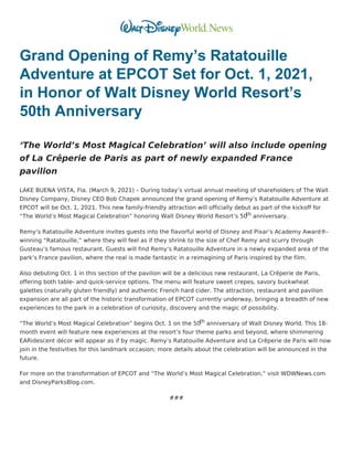 Grand Opening of Remy’s Ratatouille
Adventure at EPCOT Set for Oct. 1, 2021,
in Honor of Walt Disney World Resort’s
50th Anniversary
‘The World’s Most Magical Celebration’ will also include opening
of La Crêperie de Paris as part of newly expanded France
pavilion
LAKE BUENA VISTA, Fla. (March 9, 2021) – During today’s virtual annual meeting of shareholders of The Walt
Disney Company, Disney CEO Bob Chapek announced the grand opening of Remy’s Ratatouille Adventure at
EPCOT will be Oct. 1, 2021. This new family-friendly attraction will officially debut as part of the kickoff for
“The World’s Most Magical Celebration” honoring Walt Disney World Resort’s 50
th anniversary.
Remy’s Ratatouille Adventure invites guests into the flavorful world of Disney and Pixar’s Academy Award®-
winning “Ratatouille,” where they will feel as if they shrink to the size of Chef Remy and scurry through
Gusteau’s famous restaurant. Guests will find Remy’s Ratatouille Adventure in a newly expanded area of the
park’s France pavilion, where the real is made fantastic in a reimagining of Paris inspired by the film.
Also debuting Oct. 1 in this section of the pavilion will be a delicious new restaurant, La Crêperie de Paris,
offering both table- and quick-service options. The menu will feature sweet crepes, savory buckwheat
galettes (naturally gluten friendly) and authentic French hard cider. The attraction, restaurant and pavilion
expansion are all part of the historic transformation of EPCOT currently underway, bringing a breadth of new
experiences to the park in a celebration of curiosity, discovery and the magic of possibility.
“The World’s Most Magical Celebration” begins Oct. 1 on the 50th anniversary of Walt Disney World. This 18-
month event will feature new experiences at the resort’s four theme parks and beyond, where shimmering
EARidescent décor will appear as if by magic. Remy’s Ratatouille Adventure and La Crêperie de Paris will now
join in the festivities for this landmark occasion; more details about the celebration will be announced in the
future.
For more on the transformation of EPCOT and “The World’s Most Magical Celebration,” visit WDWNews.com
and DisneyParksBlog.com.
###
 