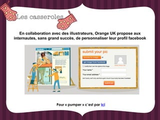 En collaboration avec des illustrateurs, Orange UK propose aux
internautes, sans grand succès, de personnaliser leur profil facebook




                      Pour « pumper » c’est par ici
 