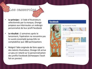 •   Le principe : à l’aide d’illustrateurs
    sélectionnés par la marque, Orange
    propose aux internautes un redesign
    personnalisé de leur profil facebook

•   Le résultat : 2 semaines après le
    lancement, l’opération ne rencontre pas
    le succès escompté puisqu’elle ne
    comptabilise que 380 participations

•   Malgré l’idée originale de faire appel à
    des talents illustrateur, Orange UK arrive
    un peu en retard sur la personnalisation
    des profils Facebook (Schweppes l’avait
    fait en janvier)
 