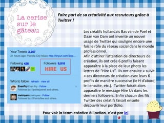 Faire part de sa créativité aux recruteurs grâce à
         Twitter !

                        Les créatifs hollandais Bas van de Poel et
                        Daan van Dam ont inventé un nouvel
                        usage de Twitter qui souligne encore une
                        fois le rôle du réseau social dans le monde
                        professionnel.
                        Afin d’attirer l’attention de directeurs de
                        création, ils ont crée 6 profils faisant
                        apparaître à la place de leur photo les
                        lettres de “Hire Us”. Ils ont ensuite « suivit
                        » ces directeurs de création avec leurs 6
                        profils de manière successive (le H d’abord,
                        le i ensuite, etc.). Twitter faisait alors
                        apparaître le message Hire Us dans les
                        derniers followers. Enfin chacun des fils
                        Twitter des créatifs faisait ensuite
                        découvrir leur portfolio.
Pour voir la team créative à l’action, c’est par ici
 