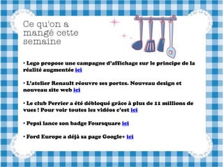 • Lego propose une campagne d’affichage sur le principe de la
réalité augmentée ici

• L’atelier Renault réouvre ses portes. Nouveau design et
nouveau site web ici

• Le club Perrier a été débloqué grâce à plus de 11 millions de
vues ! Pour voir toutes les vidéos c’est ici

• Pepsi lance son badge Foursquare ici

• Ford Europe a déjà sa page Google+ ici
 