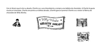 Con	
  el	
  dinero	
  que	
  le	
  da	
  su	
  abuelo,	
  Charlie	
  va	
  a	
  una	
  chocolatería	
  y	
  compra	
  una	
  tableta	
  de	
  chocolate.	
  A	
  Charlie	
  le	
  gusta	
  
mucho	
  el	
  chocolate.	
  Charlie	
  encuentra	
  un	
  billete	
  dorado.	
  ¡Charlie	
  gana	
  el	
  premio!	
  Charlie	
  va	
  a	
  visitar	
  la	
  fábrica	
  de	
  	
  
chocolate	
  de	
  Willy	
  Wonka.	
  
 
