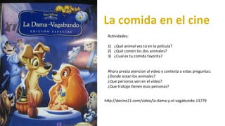 Ac#vidades:	
  
	
  
1)  ¿Qué	
  animal	
  ves	
  tú	
  en	
  la	
  película?	
  
2)  ¿Qué	
  comen	
  los	
  dos	
  animales?	
  
3)  ¿Cual	
  es	
  tu	
  comida	
  favorita?	
  	
  
Ahora	
  presta	
  atencion	
  al	
  video	
  y	
  contesta	
  a	
  estas	
  preguntas:	
  
¿Donde	
  estan	
  los	
  animales?	
  
¿Que	
  personas	
  ven	
  en	
  el	
  video?	
  
¿Que	
  trabajo	
  #enen	
  esas	
  personas?	
  
	
  
	
  
hfp://decine21.com/video/la-­‐dama-­‐y-­‐el-­‐vagabundo-­‐13779	
  
 