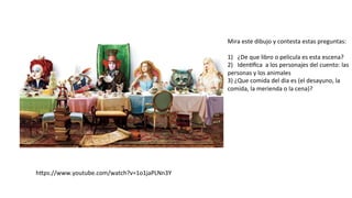 hfps://www.youtube.com/watch?v=1o1jaPLNn3Y	
  
Mira	
  este	
  dibujo	
  y	
  contesta	
  estas	
  preguntas:	
  
	
  
1)  ¿De	
  que	
  libro	
  o	
  pelicula	
  es	
  esta	
  escena?	
  
2)  Iden#ﬁca	
  	
  a	
  los	
  personajes	
  del	
  cuento:	
  las	
  
personas	
  y	
  los	
  animales	
  
3)	
  ¿Que	
  comida	
  del	
  dia	
  es	
  (el	
  desayuno,	
  la	
  
comida,	
  la	
  merienda	
  o	
  la	
  cena)?	
  
	
  
 