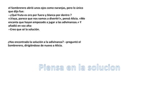 el	
  Sombrerero	
  abrió	
  unos	
  ojos	
  como	
  naranjas,	
  pero	
  lo	
  único	
  
que	
  dijo	
  fue:	
  
-­‐-­‐¿Qué	
  fruta	
  es	
  oro	
  por	
  fuera	
  y	
  blanca	
  por	
  dentro	
  ?	
  
«¡Vaya,	
  parece	
  que	
  nos	
  vamos	
  a	
  diverSr!»,	
  pensó	
  Alicia.	
  «Me	
  
encanta	
  que	
  hayan	
  empezado	
  a	
  jugar	
  a	
  las	
  adivinanzas.»	
  Y	
  
añadió	
  en	
  voz	
  alta:	
  
-­‐-­‐Creo	
  que	
  sé	
  la	
  solución.	
  
¿Has	
  encontrado	
  la	
  solución	
  a	
  la	
  adivinanza?	
  -­‐-­‐preguntó	
  el	
  
Sombrerero,	
  dirigiéndose	
  de	
  nuevo	
  a	
  Alicia.	
  
 