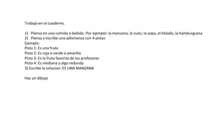 Trabajo	
  en	
  el	
  cuaderno.	
  
	
  
1)  Piensa	
  en	
  una	
  comida	
  o	
  bebida.	
  Por	
  ejemplo:	
  la	
  manzana,	
  la	
  nuez,	
  la	
  sopa,	
  el	
  helado,	
  la	
  hamburguesa	
  
2)  Piensa	
  y	
  escribe	
  una	
  adivinanza	
  con	
  4	
  pistas	
  
Ejemplo:	
  
Pista	
  1:	
  Es	
  una	
  fruta	
  
Pista	
  2:	
  Es	
  roja	
  o	
  verde	
  o	
  amarilla	
  
Pista	
  3:	
  Es	
  la	
  fruta	
  favorita	
  de	
  los	
  profesores	
  
Pista	
  4:	
  Es	
  mediana	
  y	
  algo	
  redonda	
  
3)	
  Escribe	
  la	
  solucion:	
  ES	
  UNA	
  MANZANA	
  
	
  
Haz	
  un	
  dibujo	
  
 