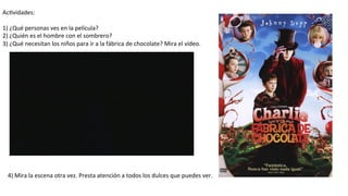 Ac#vidades:	
  
	
  
1)	
  ¿Qué	
  personas	
  ves	
  en	
  la	
  película?	
  
2)	
  ¿Quién	
  es	
  el	
  hombre	
  con	
  el	
  sombrero?	
  
3)	
  ¿Qué	
  necesitan	
  los	
  niños	
  para	
  ir	
  a	
  la	
  fábrica	
  de	
  chocolate?	
  Mira	
  el	
  vídeo.	
  
4)	
  Mira	
  la	
  escena	
  otra	
  vez.	
  Presta	
  atención	
  a	
  todos	
  los	
  dulces	
  que	
  puedes	
  ver.	
  
 