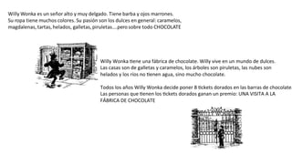 Willy	
  Wonka	
  #ene	
  una	
  fábrica	
  de	
  chocolate.	
  Willy	
  vive	
  en	
  un	
  mundo	
  de	
  dulces.	
  
Las	
  casas	
  son	
  de	
  galletas	
  y	
  caramelos,	
  los	
  árboles	
  son	
  piruletas,	
  las	
  nubes	
  son	
  
helados	
  y	
  los	
  ríos	
  no	
  #enen	
  agua,	
  sino	
  mucho	
  chocolate.	
  
	
  
Todos	
  los	
  años	
  Willy	
  Wonka	
  decide	
  poner	
  8	
  #ckets	
  dorados	
  en	
  las	
  barras	
  de	
  chocolate.
Las	
  personas	
  que	
  #enen	
  los	
  #ckets	
  dorados	
  ganan	
  un	
  premio:	
  UNA	
  VISITA	
  A	
  LA	
  	
  
FÁBRICA	
  DE	
  CHOCOLATE	
  	
  	
  	
  
 