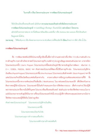 ใบงานที่ 8 เรื่อง โครงงานประเภท “การพัฒนาโปรแกรมประยุกต์ ”



        ให้ นกเรี ยนเปิ ดเครื่ องคอมพิวเตอร์ แล้ วค้ นหาความหมายและตัวอย่ างหัวข้ อโครงงานประเภท
             ั
        การพัฒนาโปรแกรมประยุกต์ จากแหล่งข้ อมูล (ห้ องสมุด / อินเทอร์ เน็ต) อย่ างน้ อย 5 โครงงาน
        แล้ วบันทึกลงกระดาษขนาด A4 ที่เตรี ยมมาพร้ อมเขียน แหล่งที่มา หรื อ Address ของ website ที่นกเรี ยนค้ นหา
                                                                                                    ั
        ข้ อมูลเหล่านันด้ วย
                      ้
หมายเหตุ : ให้ พิมพ์(print) หรื อ คัดลอกลงกระดาษ A4 ส่วนข้ อความที่ต้องเติมให้ เขียน ด้ วยปากกาสีดํา หรื อ นํ ้าเงิน


การพัฒนาโปรแกรมประยุกต์


         คือ การพัฒนาซอฟต์แวร์ หรื อโปรแกรมที่ถกเขียนขึ ้นเพื่อการทํางานเฉพาะอย่างที่เราต้ อง การ เช่น งานส่วนตัว งาน
                                               ู
ทางด้ านธุรกิจ งานทางด้ านวิทยาศาสตร์ โปรแกรมทางธุรกิจ เกมส์ตางๆ ระบบฐานข้ อมูล ตลอดจนตัวแปลภาษา เราอาจเรี ยก
                                                             ่
โปรแกรมประเภทนี ้ว่า User's Program โปรแกรมประเภทนี ้โดยส่วนใหญ่มกใช้ ภาษาระดับสูงในการพัฒนา เช่นภาษา C,
                                                                 ั
C++, COBOL, PASCAL, BASIC ฯลฯ ตัวอย่างของโปรแกรมที่พฒนาขึ ้นใช้ ในทางธุรกิจ เช่น โปรแกรมระบบบัญชีจาย
                                                    ั                                             ่
เงินเดือน (Payroll Program) โปรแกรมระบบเช่าซื ้อ (Hire Purchase) โปรแกรมระบบสินค้ าคงหลัง (Stock Program) ฯลฯ ซึง
                                                                                                                ่
แต่ละโปรแกรมก็จะมีเงื่อนไขหรื อแบบฟอร์ มที่แตกต่างกัน      ตามความต้ องการหรื อกฎเกณฑ์ของแต่ละหน่วยงานที่ใช้           ซึง
                                                                                                                         ่
โปรแกรมประเภทนี ้เราสามารถดัดแปลงแก้ ไขเพิ่มเติม ( Modifications) ในบางส่วนของโปรแกรมเองได้ เพื่อให้ ตรงกับความ
ต้ องการของผู้ใช้ งานโปรแกรม โปรแกรมเหล่านี ้เป็ นตัวกําหนดแนวทางในการใช้ ทรัพยากรระบบ เพื่อทํางานต่างๆ ให้ แก่ผ้ ใช้
                                                                                                                  ู
หลากหลายประเภท ซึงอาจเป็ นได้ ทงบุคคล โปรแกรม หรื อเครื่ องคอมพิวเตอร์ เช่นตัวแปรภาษาต้ องใช้ ทรัพยากรระบบในการ
                 ่             ั้
แปลโปรแกรมภาษาระดับสูงให้ เป็ นภาษา เครื่ องแก่โปรแกรมเมอร์ ดังนัน ระบบปฏิบตการต้ องควบคุมและประสานงานในการ
                                                                 ้         ัิ
ใช้ ทรัพยากรระบบของผู้ใช้ ให้ เป็ น ไปอย่างถูกต้ อง
ตัวอย่างของโปรแกรมประยุกต์ โปรแกรมระบบบัญชีจายเงินเดือน
                                            ่
                                 โปรแกรมระบบเช่าซื ้อ
                        โปรแกรมตรวจสอบ/ปองกันไวรัส
                                        ้
              โปรแกรมควบคุมการทํางานของเครื่ องจักร
                                    โปรแกรมเกมส์ตางๆตามห้ างสรรพสินค้ า
                                                 ่


                                                                       ที่มา : http://www.researchers.in.th/blog/soft/267
 