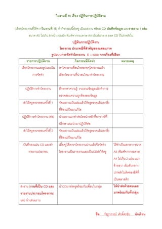 ใบงานที่ 16 เรื่อง ปฏิทนการปฏิบัตงาน
                                                           ิ         ิ

(เลือกโครงงานที่ได้ จากใบงานที่ 15 ทํากิจกรรมนี ้ส่งครู เป็ นผลงาน พร้ อม CD บันทึกข้ อมูล และรายงาน 1 เล่ ม
           ขนาด A5 ไม่เกิน 8 หน้ า รวมปก พิมพ์จากกระดาษ A4 เย็บสันกลาง สอด CD ไว้ ปกหลังใน
                                       ปฏิทนการปฏิบัตงาน
                                            ิ           ิ
                               โครงงาน ประเพณีท่ สาคัญของแต่ ละภาค
                                                 ี
                         รู ปแบบการจัดทาโครงงาน E – book จากเรื่องที่เลือก
         รายการปฏิบัตงาน
                     ิ                   กิจกรรมที่จัดทา                   หมายเหตุ
     เลือกโครงงานและรูปแบบใน หาโครงงานที่สนใจหลายๆโครงงานแล้ ว
               การจัดทํา              เลือกโครงงานที่นาสนใจมาทําโครงงาน
                                                      ่


        ปฏิบตการทําโครงงาน
            ัิ                        ศึกษาหาความรู้ รวบรวมข้ อมูลแล้ วทําการ
                                      ตรวจสอบความถูกต้ องของข้ อมูล
       ส่งให้ ครูตรวจสอบครังที่ 1
                           ้          จัดผลงานเป็ นเล่มแล้ วให้ ครูตรวจแล้ วเอาสิ่ง
                                      ที่ต้องแก้ ไขมาแก้ ไข
      ปฏิบตการทําโครงงาน (ต่อ)
          ัิ                          นําผลงานมาทําต่อโดยนําหลักที่อาจารย์ที่
                                      ปรึกษาแนะนํามาปฏิบตตอ
                                                        ัิ ่
       ส่งให้ ครูตรวจสอบครังที่ 2
                           ้          จัดผลงานเป็ นเล่มแล้ วให้ ครูตรวจแล้ วเอาสิ่ง
                                      ที่ต้องแก้ ไขมาแก้ ไข
       บันทึกลงแผ่น CD และทํา         เมื่อครูได้ ตรวจโครงงานผ่านแล้ วจึงจัดทํา       ให้ ทําเป็ นเอกสาร ขนาด
           รายงานประกอบ               โครงงานเป็ นรายงานและเป็ นCDส่งให้ ครู          A5 (พิมพ์จากกระดาษ
                                                                                      A4 ไม่เกิน 2 แผ่น แบ่ง
                                                                                      ซ้ ายขวา เย็บสันกลาง
                                                                                      ปกหลังในติดซองซีดีที่
                                                                                      เป็ นพลาสติก
    ส่งงาน (งานที่ เป็ น CD และ       นําCDมาส่งครูพร้ อมกับเพื่อนในกลุม
                                                                       ่              ให้ นาส่ งด้ วยตนเอง/
    รายงานประกอบโครงงาน)                                                              มาพร้ อมกันทังกลุ่ม
                                                                                                      ้
    และ นําเสนองาน


                                                                      ชื่อ                   ์
                                                                              รัชฎาภรณ์ ศักดิศรชัย     นักเรียน
 