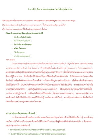 ใบงานที่ 2 เรื่อง ความหมายและความสาคัญของโครงงาน



ให้ นกเรี ยนเปิ ดเครื่ องคอมพิวเตอร์ แล้ วค้ นหาความหมายและความสาคัญ ของโครงงานจากแหล่งข้ อมูล
     ั
(ห้ องสมุด / อินเทอร์ เน็ต) แล้ วบันทึกลงกระดาษขนาด A4 ที่เตรี ยมมาพร้ อมเขียน แหล่งที่มา
หรื อ Address ของ website ที่นกเรี ยนค้ นหาข้ อมูลเหล่านันด้ วย
                              ั                          ้
    พัฒนาโครงงานคอมพิวเตอร์ ตามขันตอนต่ อไปนี ้
                                      ้
          - คัดเลือกหัวข้ อที่สนใจ
          - ศึกษาค้ นคว้ าเอกสาร
          - จัดทาข้ อเสนอโครงงาน
          - พัฒนาโครงงาน
          - จัดทารายงาน
          - นาเสนอและเผยแพร่
    ความหมาย
          โครงงานคอมพิวเตอร์ เป็ นกิจกรรมการเรี ยนที่นกเรี ยนมีอิสระในการเลือกศึกษา ปั ญหาที่ตนสนใจ โดยนักเรี ยนจะต้ อง
                                                      ั
    วางแผนการดําเนินงาน ศึกษา พัฒนาโปรแกรม หรื ออุปกรณ์ที่เกี่ยวข้ อง โดยใช้ ความรู้ กระบวนการทางวิศวกรรมซอฟต์แวร์
    เครื่ องคอมพิวเตอร์ และวัสดุอปกรณ์ตลอดจนทักษะพื ้นฐานในการพัฒนาโครงงาน เรื่ องที่นกเรี ยนสนใจและคิดจะทําโครงงาน
                                 ุ                                                    ั
    ซึงอาจมีผ้ ศกษามาก่อน หรื อเป็ นเรื่ องที่นกพัฒนาโปรแกรมได้ เคยค้ นคว้ าและพัฒนาแล้ ว นักเรี ยนสามารถทําโครงงานเรื่ อง
      ่        ู ึ                             ั
    ดังกล่าวได้ แต่ต้องคิดดัดแปลงแนวทางในการศึกษา การวิเคราะห์ข้อมูล การพัฒนาโปรแกรม หรื อศึกษาเพิ่มเติมจากผลงาน
    เดิมที่มีผ้ รายงานไว้ จุดมุงหมายสําคัญของการทําโครงงานเป็ นการเปิ ดโอกาสให้ นกเรี ยนได้ รับ ประสบการณ์ตรงในการใช้
                ู              ่                                                 ั
    ระบบคอมพิวเตอร์ แก้ ปัญหา ประดิษฐ์ คดค้ นหรื อค้ นคว้ าหาความรู้ตางๆ
                                        ิ                            ่           ใช้ คอมพิวเตอร์ ในการพัฒนาสื่อการเรี ยนรู้เพื่อ
    การศึกษา ประดิษฐ์ ฮาร์ ดแวร์ ซอฟต์แวร์ หรื ออุปกรณ์ใช้ สอยต่างๆ พัฒนาโปรแกรมประยุกต์ตางๆ ตลอดจนการพัฒนาเกม
                                                                                         ่
    คอมพิวเตอร์ เพื่อฝึ กให้ นกเรี ยนเป็ นบุคคลที่ใฝ่ เรี ยนใฝ่ รู้ การพัฒนาความคิดใหม่ๆ ความมีคณธรรมจริยธรรม เอื ้อเฟื อเผื่อแผ่
                              ั                                                                 ุ                       ้
    ให้ กบเพื่อนมนุษย์ และอยูในสังคมอย่างมีความสุข
         ั                   ่



    ความสาคัญของโครงงานคอมพิวเตอร์
             การทําโครงงานคอมพิวเตอร์ และการจัดงานแสดงโครงงานจะมีคณค่าต่อการฝึ กฝนให้ นกเรี ยนมีความรู้ ความชํานาญ
                                                                  ุ                    ั
    และมีความมันใจในการนําระบบคอมพิวเตอร์ ไปใช้ ในการแก้ ปัญหา ประดิษฐ์ คดค้ นหรื อค้ นคว้ าหาความรู้ตาง ๆ ด้ วยตนเอง
               ่                                                         ิ                            ่
    และยังมีคณค่าอื่น ๆ อีกดังต่อไปนี ้
             ุ
        1. สร้ างความสํานึกและความรับผิดชอบในการศึกษาและพัฒนาระบบด้ วยตนเอง
         2. เปิ ดโอกาสให้ นกเรี ยนได้ พฒนาและแสดงความสามารถตามศักยภาพของตนเอง
                           ั           ั
 