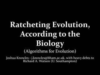 Ratcheting Evolution,
According to the
Biology
(Algorithms for Evolution)
Joshua Knowles - j.knowles@bham.ac.uk, with heavy debts to
Richard A. Watson (U. Southampton)
 
