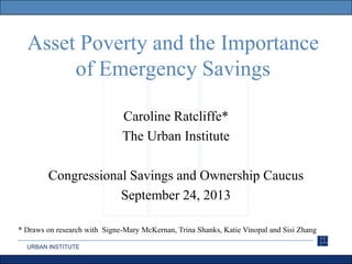 URBAN INSTITUTE
Asset Poverty and the Importance
of Emergency Savings
Caroline Ratcliffe*
The Urban Institute
Congressional Savings and Ownership Caucus
September 24, 2013
* Draws on research with Signe-Mary McKernan, Trina Shanks, Katie Vinopal and Sisi Zhang
 