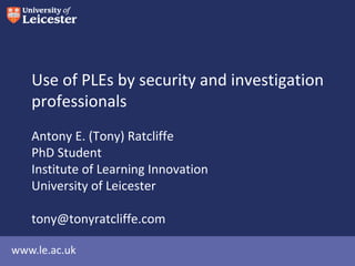 www.le.ac.uk
Use of PLEs by security and investigation
professionals
Antony E. (Tony) Ratcliffe
PhD Student
Institute of Learning Innovation
University of Leicester
tony@tonyratcliffe.com
 