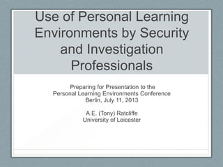Use of Personal Learning
Environments by Security
and Investigation
Professionals
Preparing for Presentation to the
Personal Learning Environments Conference
Berlin, July 11, 2013
A.E. (Tony) Ratcliffe
University of Leicester
 