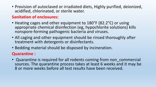 • Provision of autoclaved or irradiated diets, Highly purified, deionized,
acidified, chlorinated, or sterile water.
Sanitation of enclosures:
• Heating cages and other equipment to 180°F (82.2°C) or using
appropriate chemical disinfection (eg, hypochlorite solutions) kills
nonspore-forming pathogenic bacteria and viruses.
• All caging and other equipment should be rinsed thoroughly after
treatment with detergents or disinfectants.
• Bedding material should be disposed by incineration.
Quarantine :
• Quarantine is required for all rodents coming from non_commercial
sources. The quarantine process takes at least 6 weeks and it may be
8 or more weeks before all test results have been received.
 