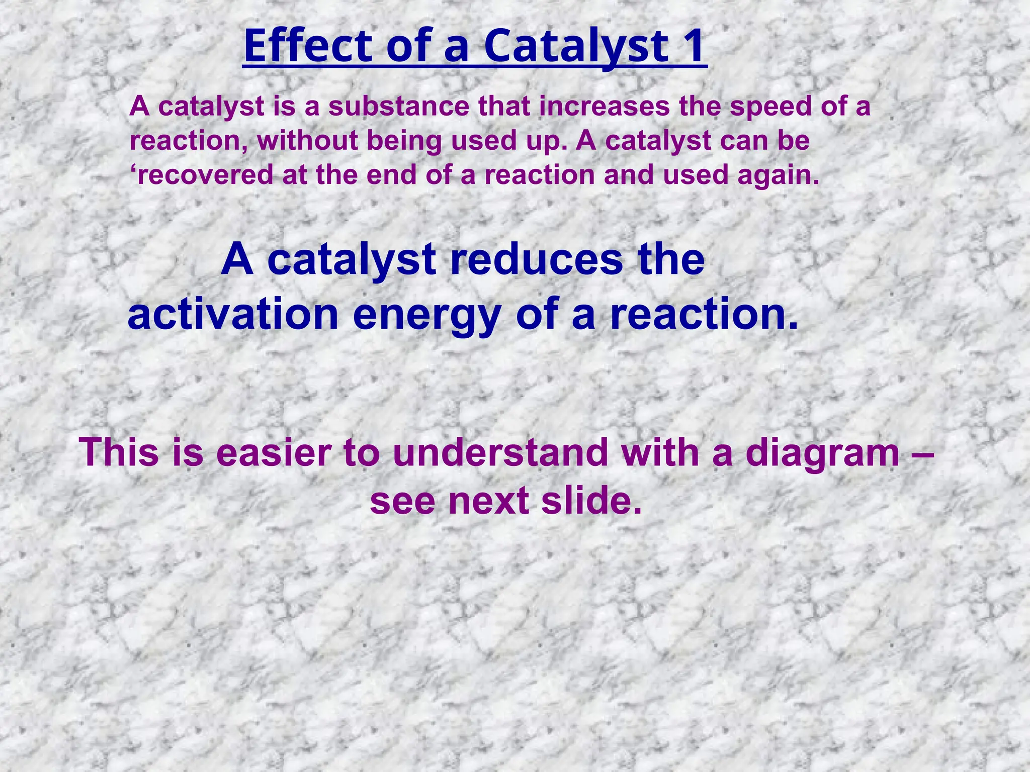 Effect of a Catalyst 1
A catalyst is a substance that increases the speed of a
reaction, without being used up. A catalyst can be
‘recovered at the end of a reaction and used again.
A catalyst reduces the
activation energy of a reaction.
This is easier to understand with a diagram –
see next slide.
 
