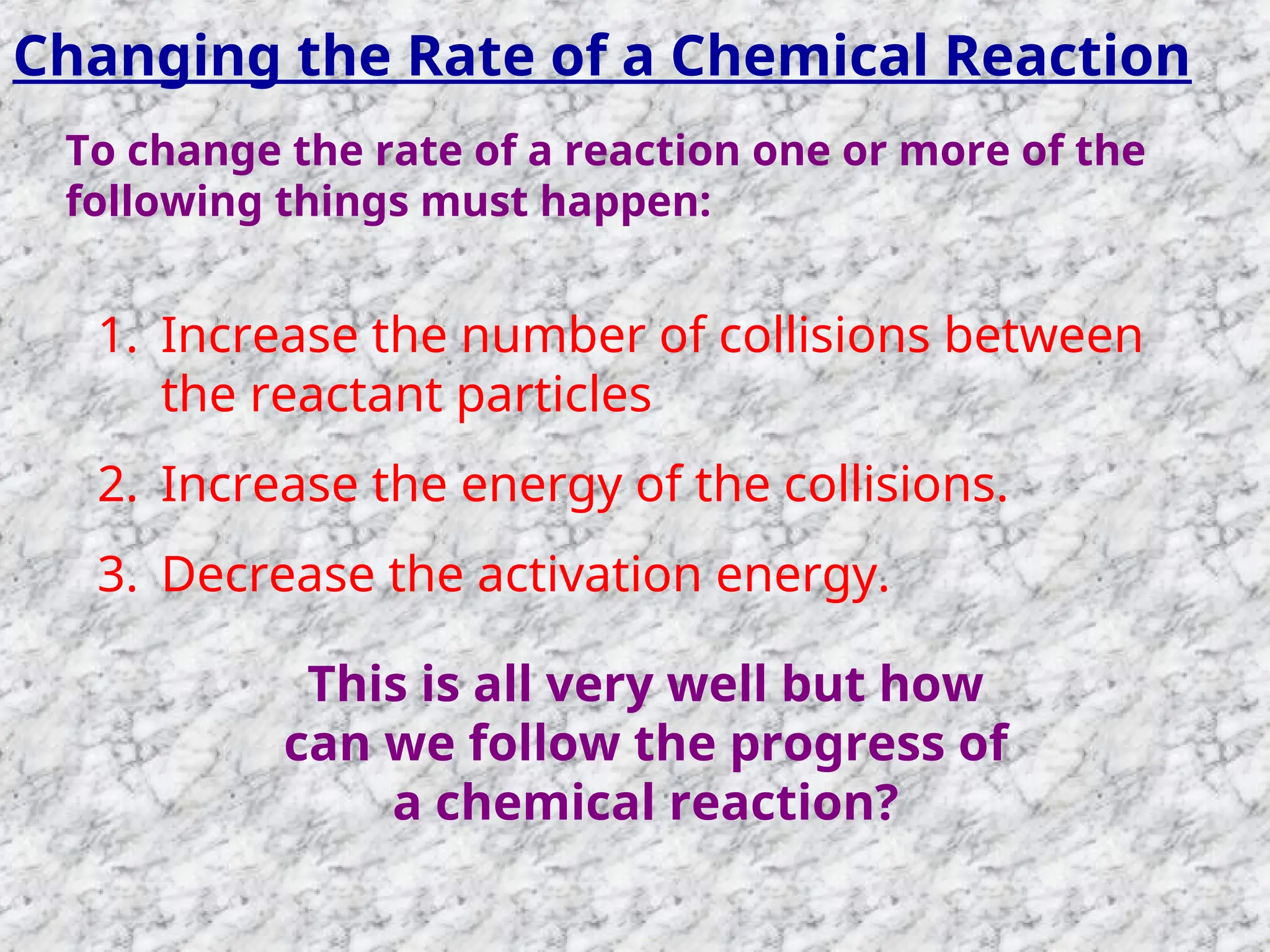 Changing the Rate of a Chemical Reaction
To change the rate of a reaction one or more of the
following things must happen:
1. Increase the number of collisions between
the reactant particles
2. Increase the energy of the collisions.
3. Decrease the activation energy.
This is all very well but how
can we follow the progress of
a chemical reaction?
 