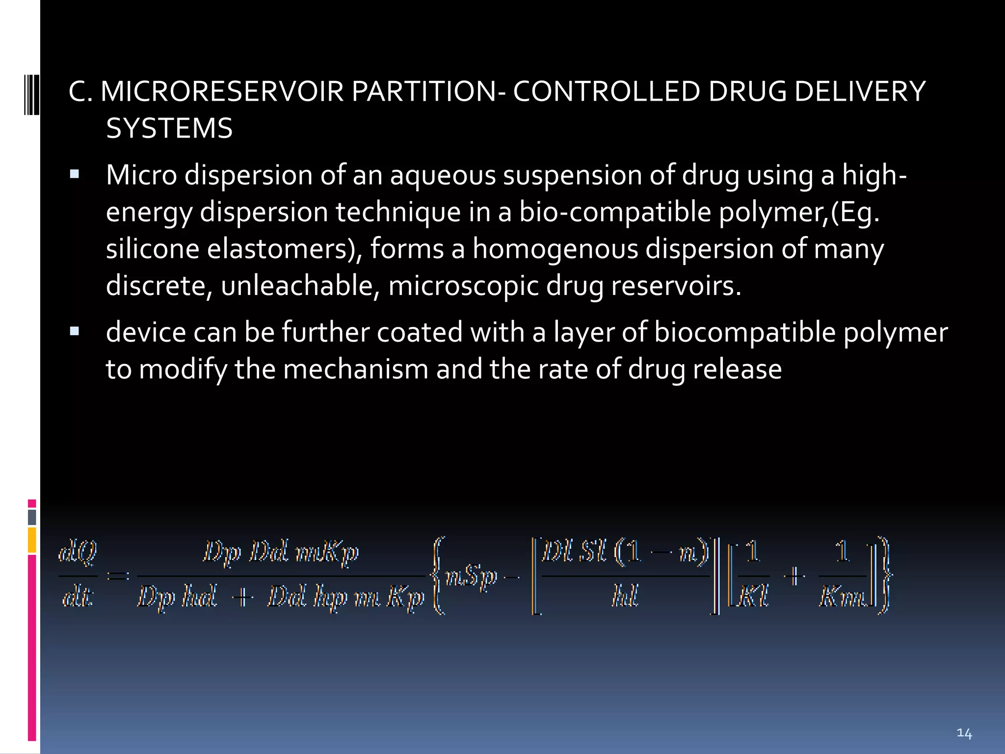 C. MICRORESERVOIR PARTITION- CONTROLLED DRUG DELIVERY
   SYSTEMS
 Micro dispersion of an aqueous suspension of drug using a high-
  energy dispersion technique in a bio-compatible polymer,(Eg.
  silicone elastomers), forms a homogenous dispersion of many
  discrete, unleachable, microscopic drug reservoirs.
 device can be further coated with a layer of biocompatible polymer
  to modify the mechanism and the rate of drug release




                                                                       14
 