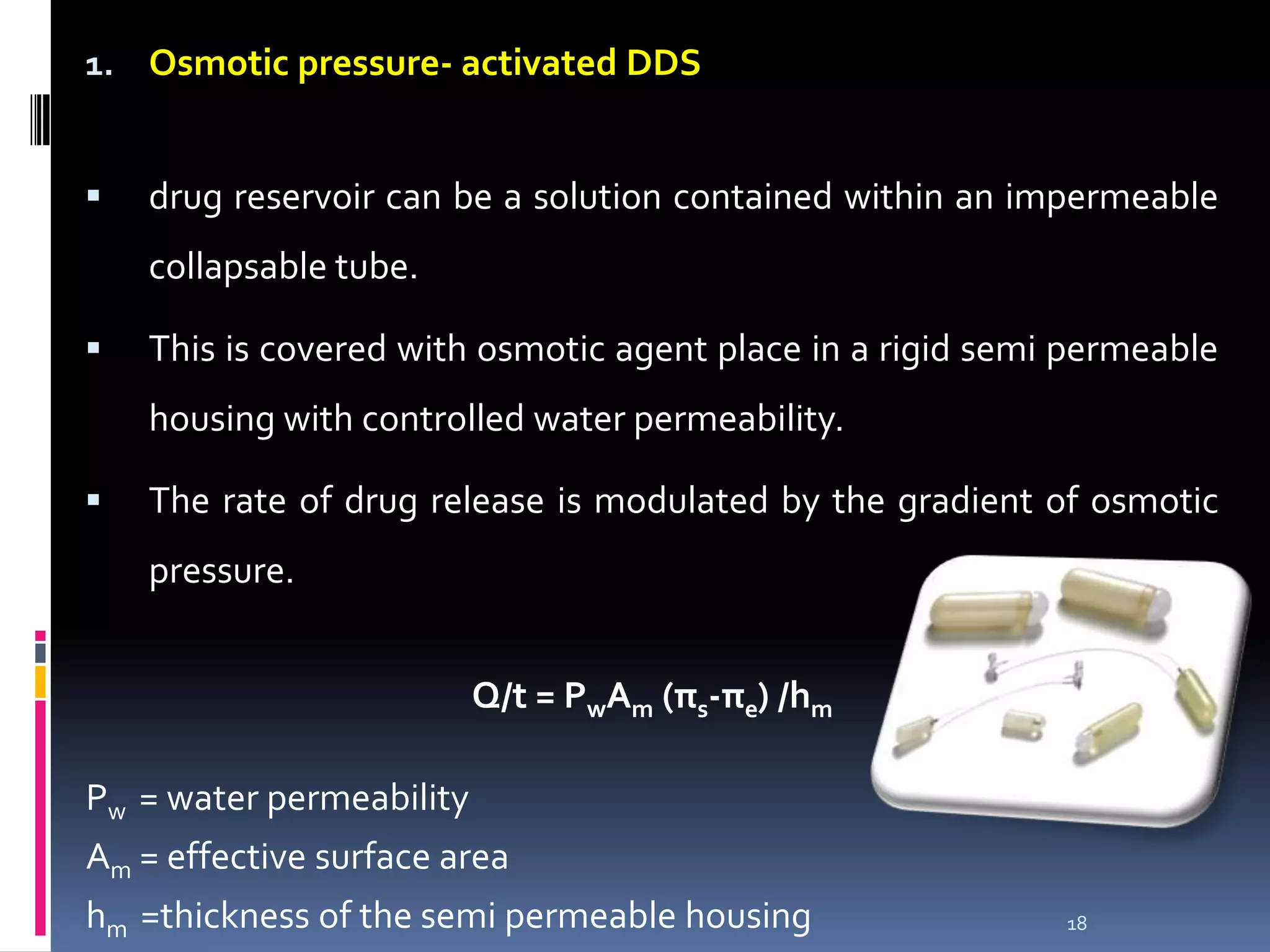 1. Osmotic pressure- activated DDS


   drug reservoir can be a solution contained within an impermeable
    collapsable tube.

   This is covered with osmotic agent place in a rigid semi permeable
    housing with controlled water permeability.

   The rate of drug release is modulated by the gradient of osmotic
    pressure.


                          Q/t = PwAm (πs-πe) /hm

Pw = water permeability
Am = effective surface area
hm =thickness of the semi permeable housing                 18
 