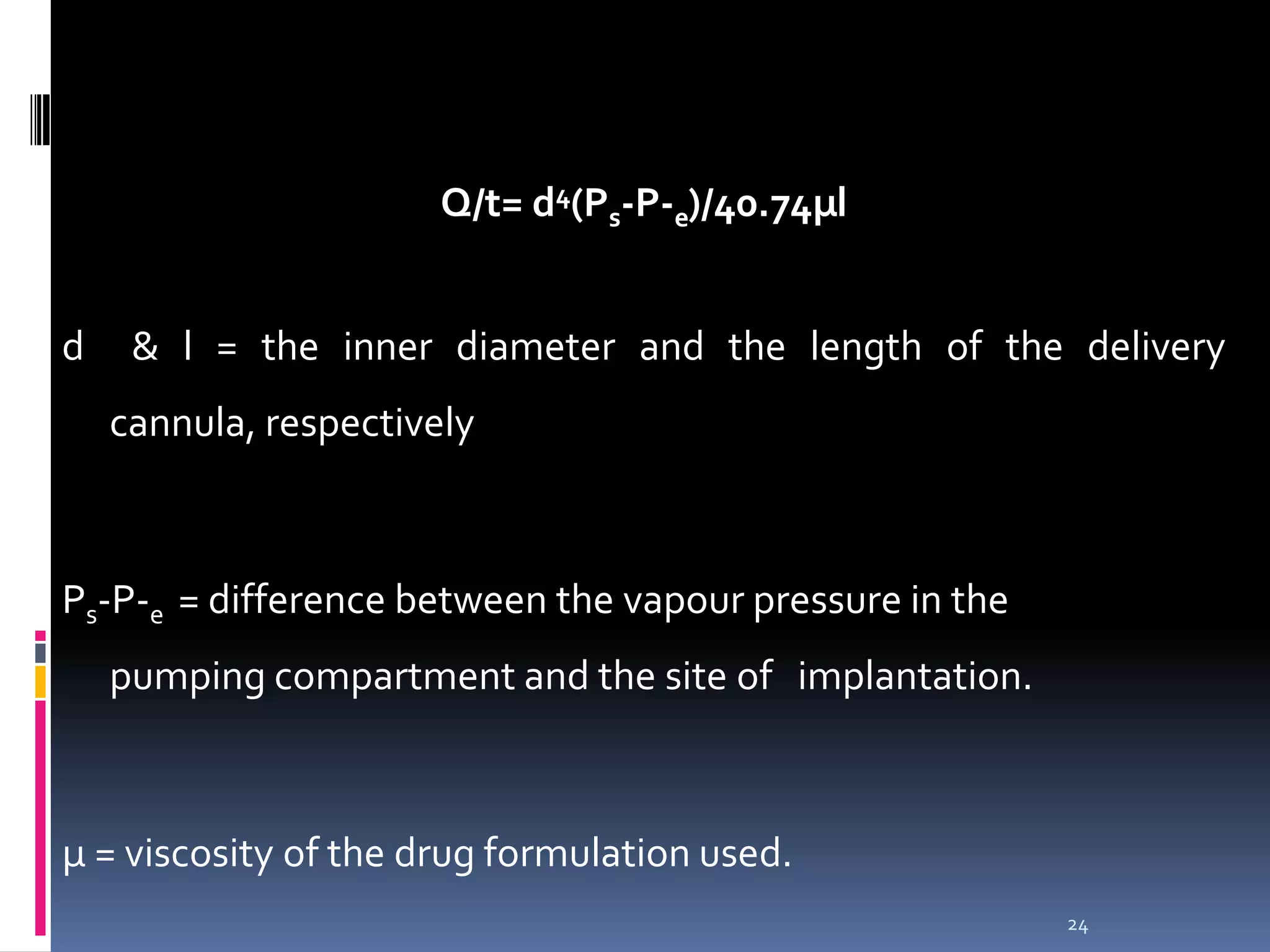 Q/t= d4(Ps-P-e)/40.74µl


d    & l = the inner diameter and the length of the delivery
    cannula, respectively



Ps-P-e = difference between the vapour pressure in the
    pumping compartment and the site of implantation.



µ = viscosity of the drug formulation used.
                                                         24
 
