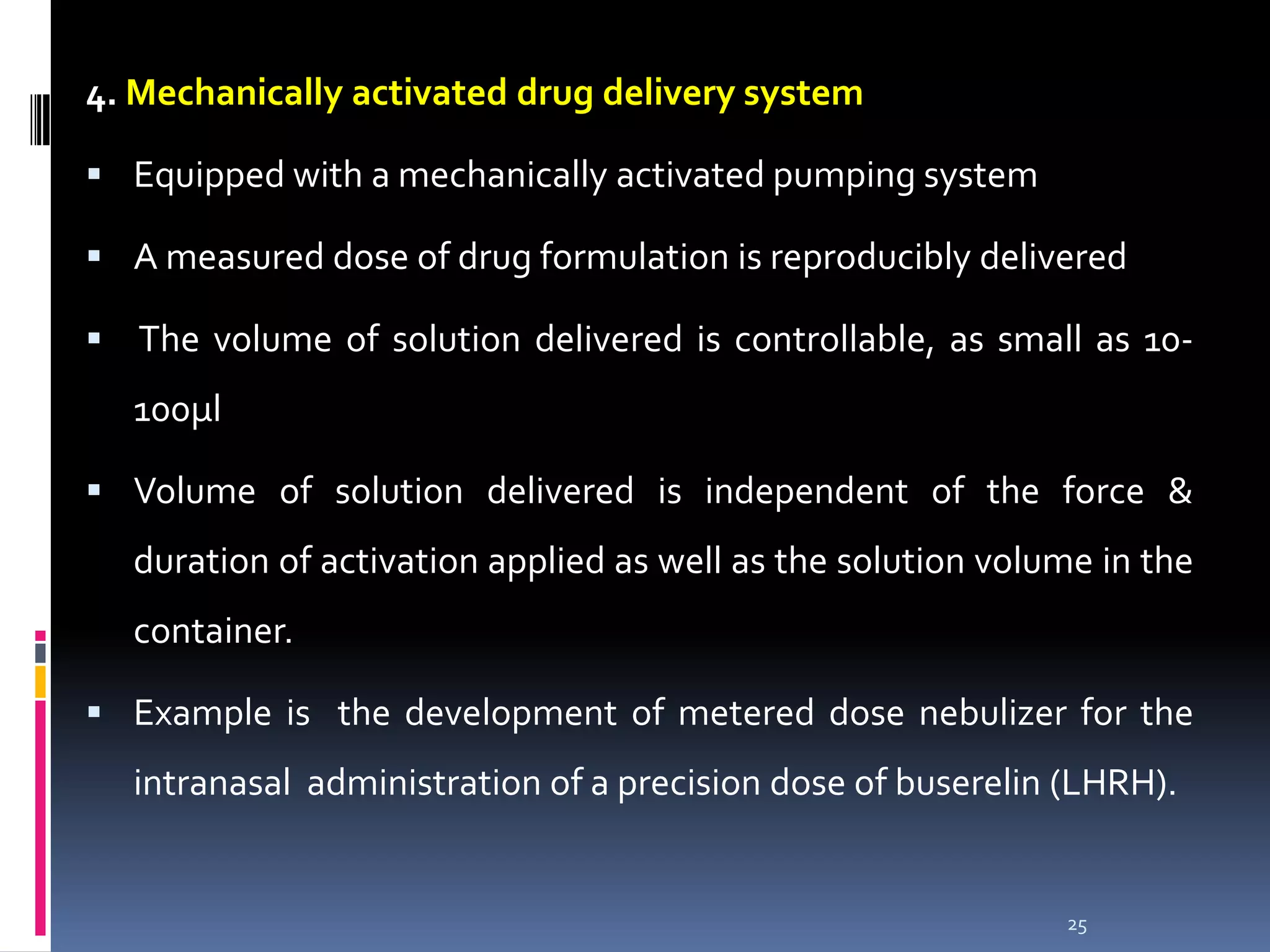 4. Mechanically activated drug delivery system

 Equipped with a mechanically activated pumping system

 A measured dose of drug formulation is reproducibly delivered

 The volume of solution delivered is controllable, as small as 10-
  100µl

 Volume of solution delivered is independent of the force &
  duration of activation applied as well as the solution volume in the
  container.

 Example is the development of metered dose nebulizer for the
  intranasal administration of a precision dose of buserelin (LHRH).


                                                             25
 